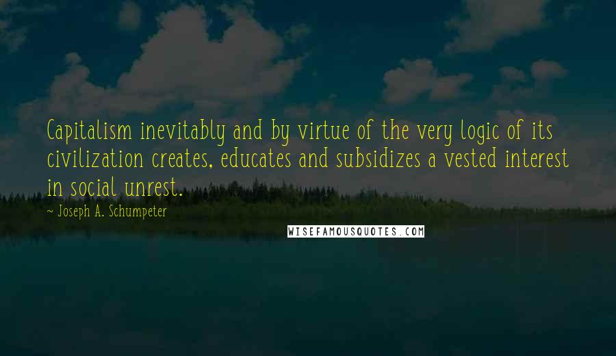 Joseph A. Schumpeter Quotes: Capitalism inevitably and by virtue of the very logic of its civilization creates, educates and subsidizes a vested interest in social unrest.