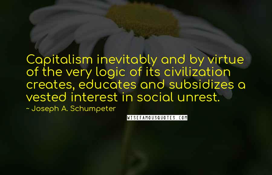 Joseph A. Schumpeter Quotes: Capitalism inevitably and by virtue of the very logic of its civilization creates, educates and subsidizes a vested interest in social unrest.