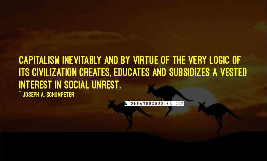 Joseph A. Schumpeter Quotes: Capitalism inevitably and by virtue of the very logic of its civilization creates, educates and subsidizes a vested interest in social unrest.