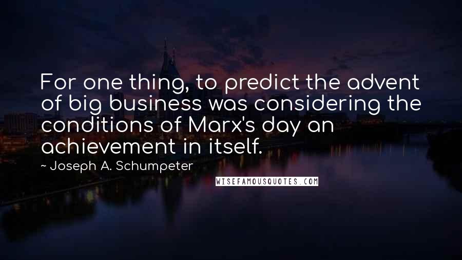 Joseph A. Schumpeter Quotes: For one thing, to predict the advent of big business was considering the conditions of Marx's day an achievement in itself.