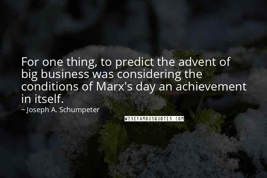 Joseph A. Schumpeter Quotes: For one thing, to predict the advent of big business was considering the conditions of Marx's day an achievement in itself.