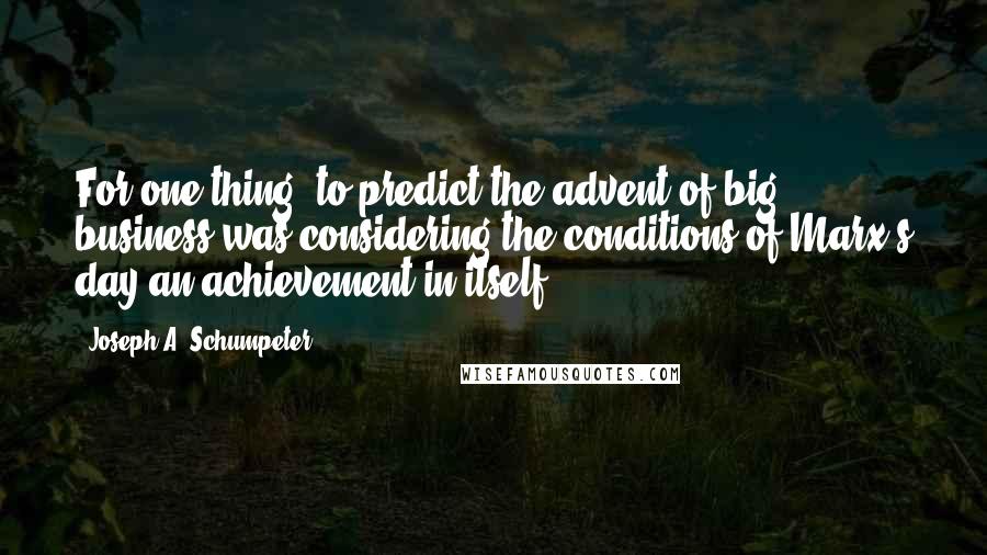 Joseph A. Schumpeter Quotes: For one thing, to predict the advent of big business was considering the conditions of Marx's day an achievement in itself.