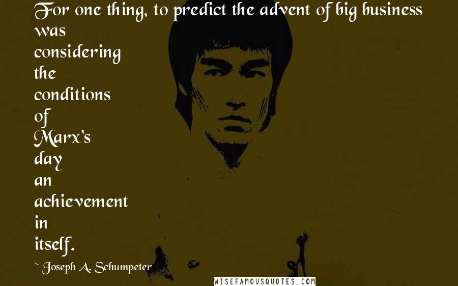 Joseph A. Schumpeter Quotes: For one thing, to predict the advent of big business was considering the conditions of Marx's day an achievement in itself.