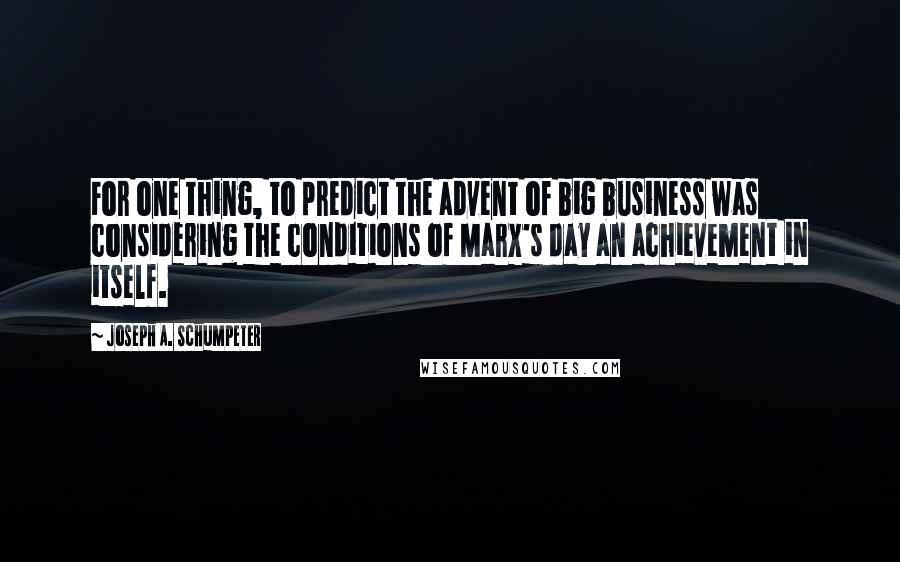 Joseph A. Schumpeter Quotes: For one thing, to predict the advent of big business was considering the conditions of Marx's day an achievement in itself.