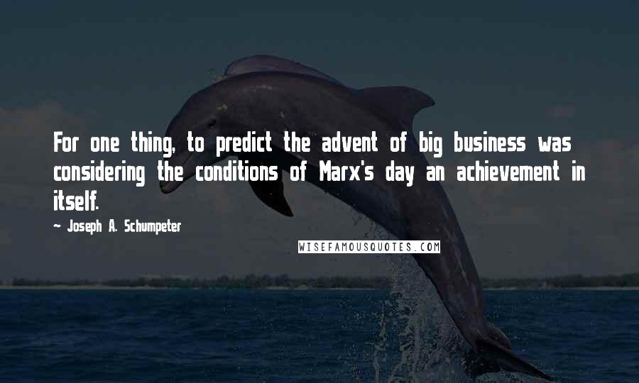 Joseph A. Schumpeter Quotes: For one thing, to predict the advent of big business was considering the conditions of Marx's day an achievement in itself.