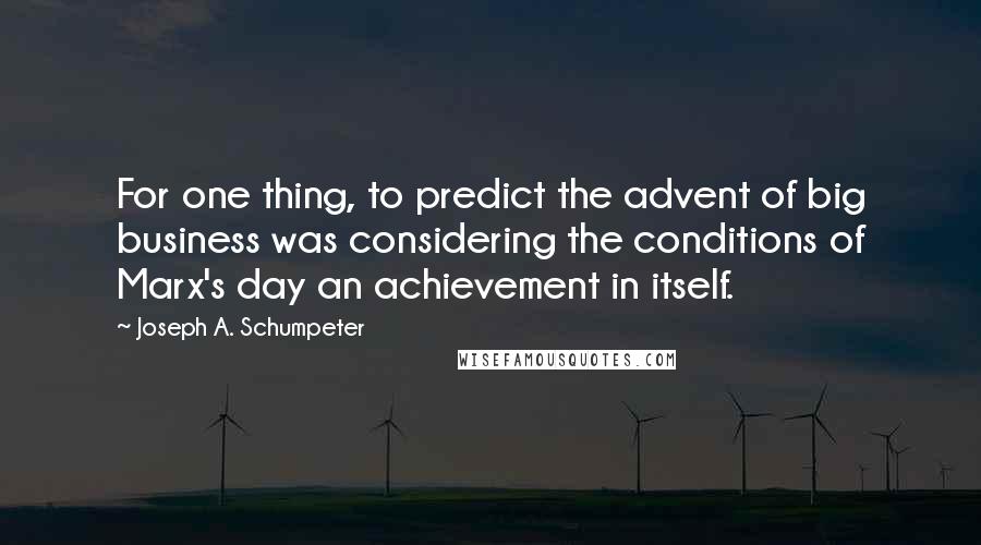 Joseph A. Schumpeter Quotes: For one thing, to predict the advent of big business was considering the conditions of Marx's day an achievement in itself.