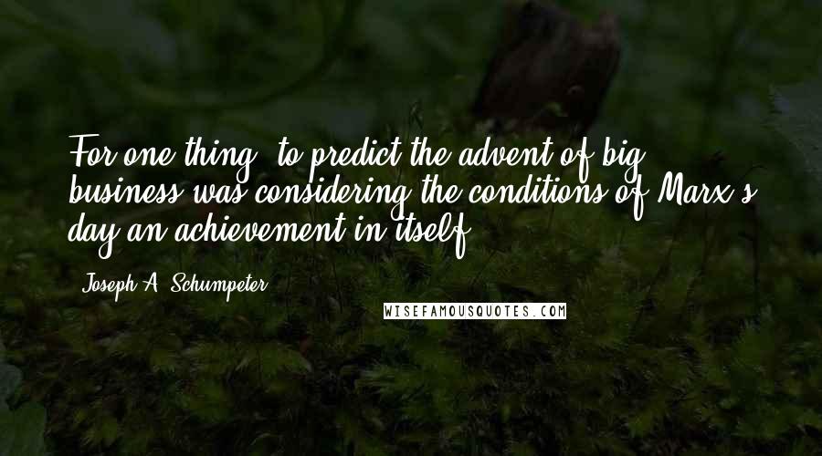 Joseph A. Schumpeter Quotes: For one thing, to predict the advent of big business was considering the conditions of Marx's day an achievement in itself.