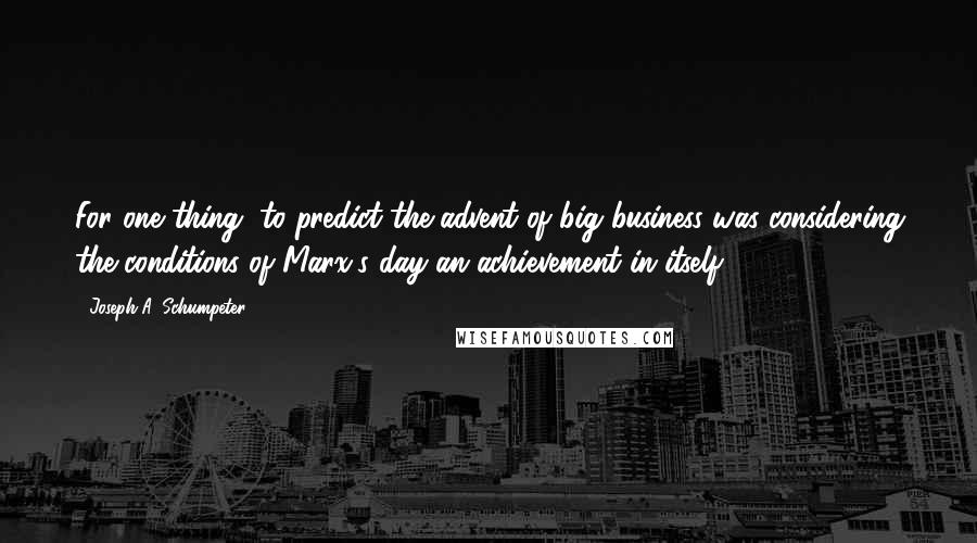 Joseph A. Schumpeter Quotes: For one thing, to predict the advent of big business was considering the conditions of Marx's day an achievement in itself.