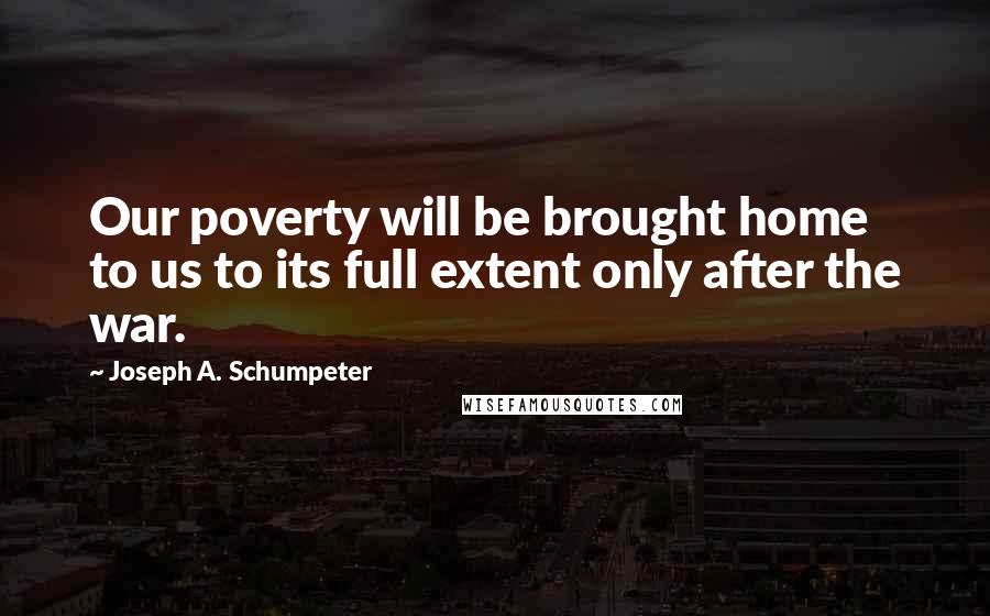 Joseph A. Schumpeter Quotes: Our poverty will be brought home to us to its full extent only after the war.