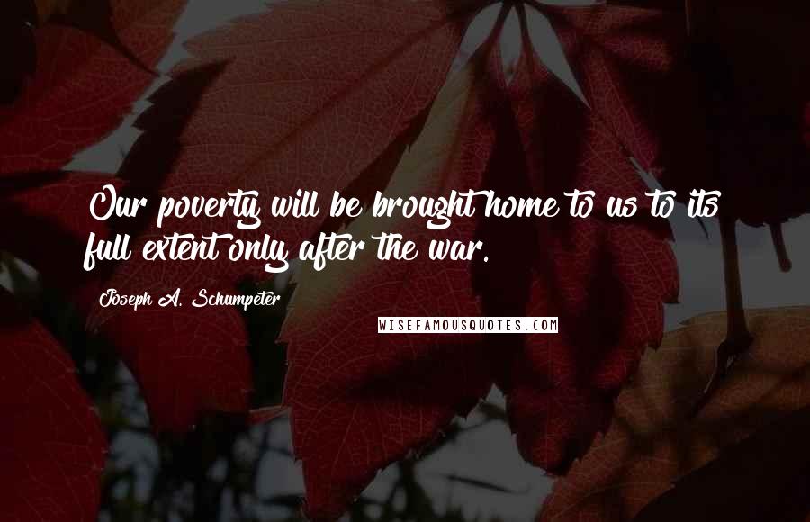 Joseph A. Schumpeter Quotes: Our poverty will be brought home to us to its full extent only after the war.