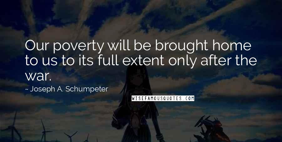 Joseph A. Schumpeter Quotes: Our poverty will be brought home to us to its full extent only after the war.