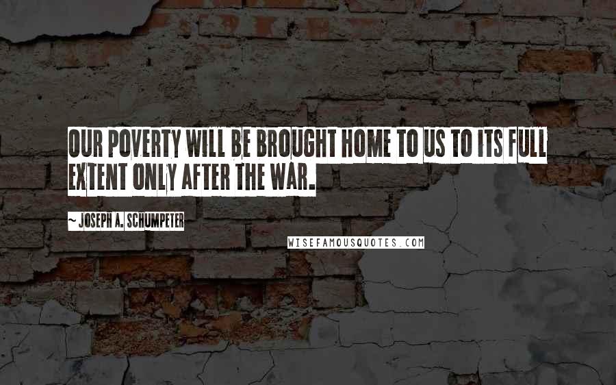 Joseph A. Schumpeter Quotes: Our poverty will be brought home to us to its full extent only after the war.