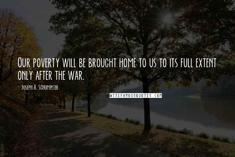 Joseph A. Schumpeter Quotes: Our poverty will be brought home to us to its full extent only after the war.