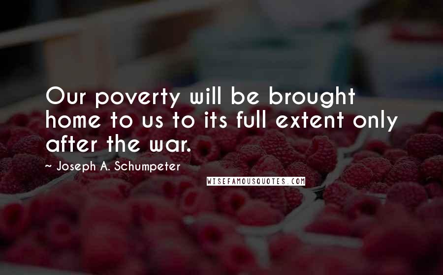 Joseph A. Schumpeter Quotes: Our poverty will be brought home to us to its full extent only after the war.