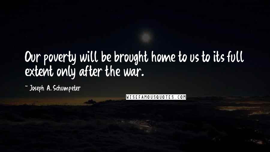 Joseph A. Schumpeter Quotes: Our poverty will be brought home to us to its full extent only after the war.