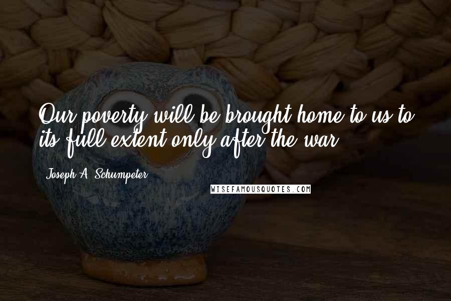 Joseph A. Schumpeter Quotes: Our poverty will be brought home to us to its full extent only after the war.