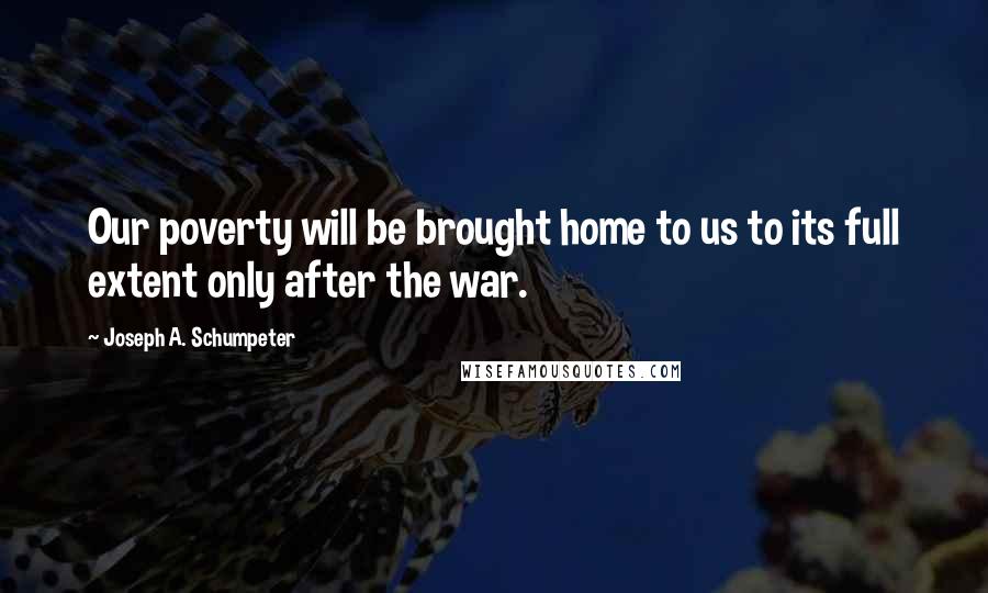 Joseph A. Schumpeter Quotes: Our poverty will be brought home to us to its full extent only after the war.