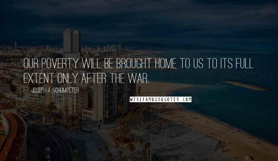 Joseph A. Schumpeter Quotes: Our poverty will be brought home to us to its full extent only after the war.