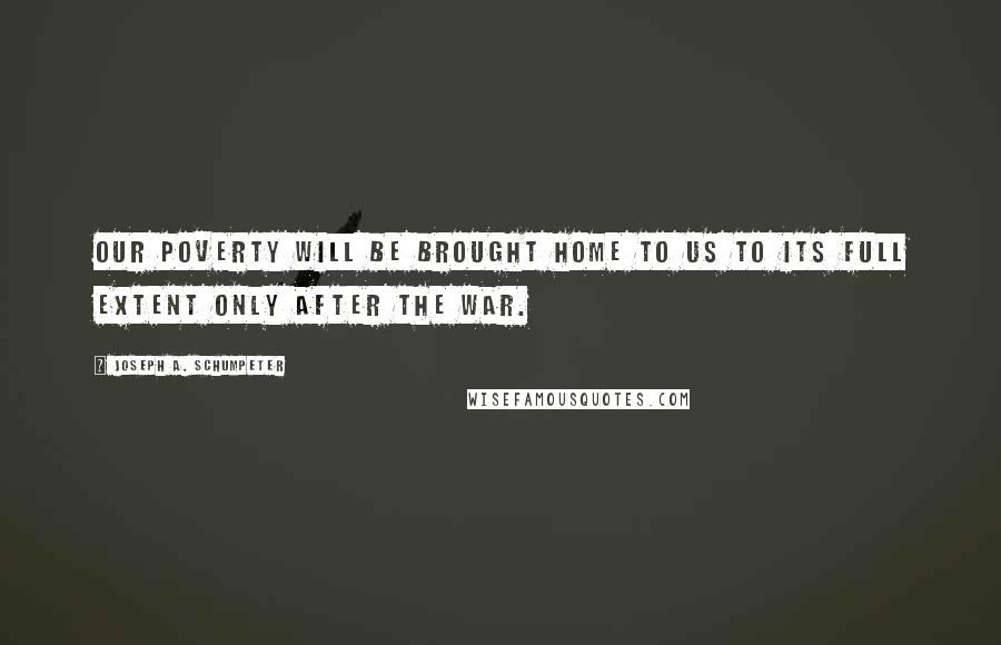 Joseph A. Schumpeter Quotes: Our poverty will be brought home to us to its full extent only after the war.