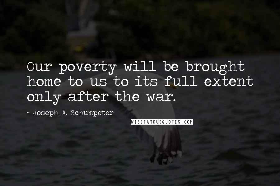 Joseph A. Schumpeter Quotes: Our poverty will be brought home to us to its full extent only after the war.