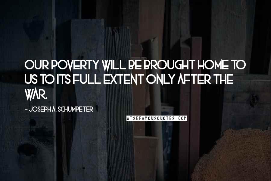 Joseph A. Schumpeter Quotes: Our poverty will be brought home to us to its full extent only after the war.
