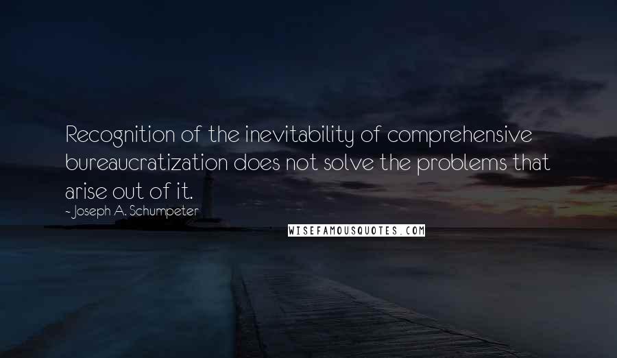 Joseph A. Schumpeter Quotes: Recognition of the inevitability of comprehensive bureaucratization does not solve the problems that arise out of it.