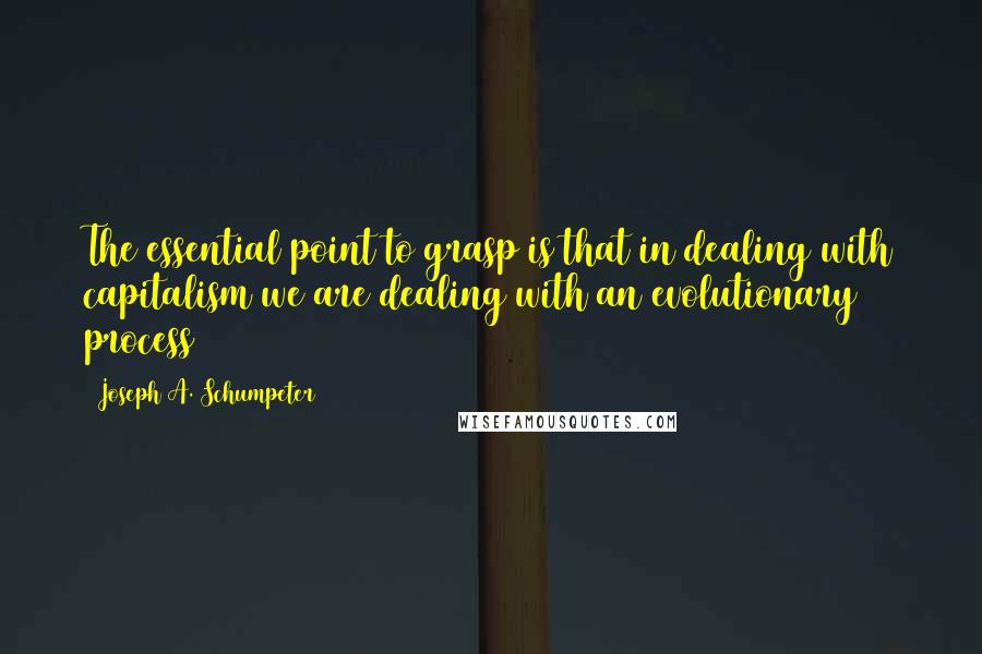 Joseph A. Schumpeter Quotes: The essential point to grasp is that in dealing with capitalism we are dealing with an evolutionary process