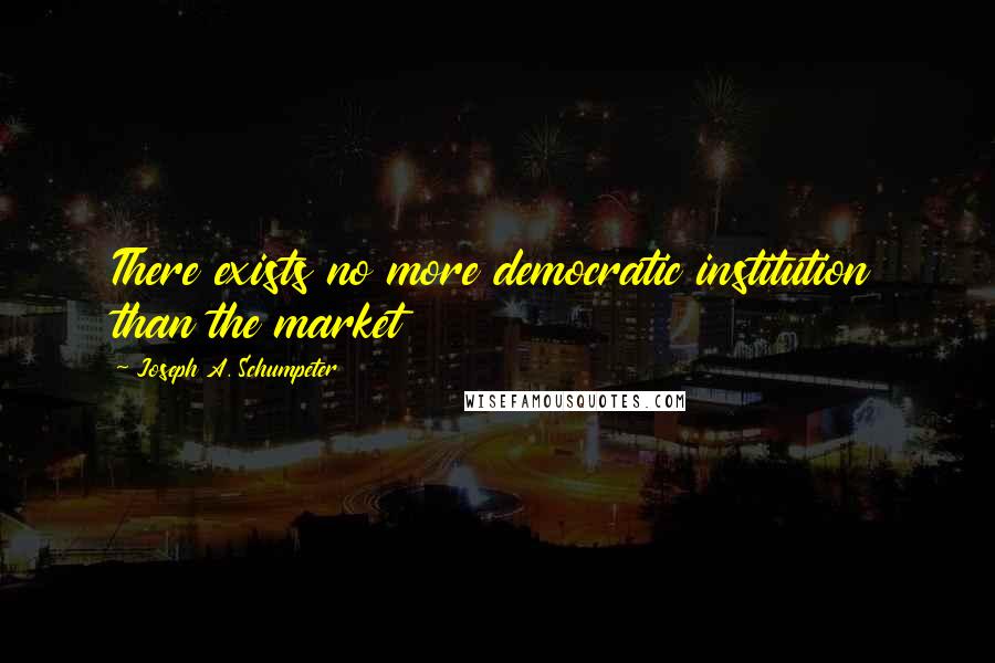 Joseph A. Schumpeter Quotes: There exists no more democratic institution than the market