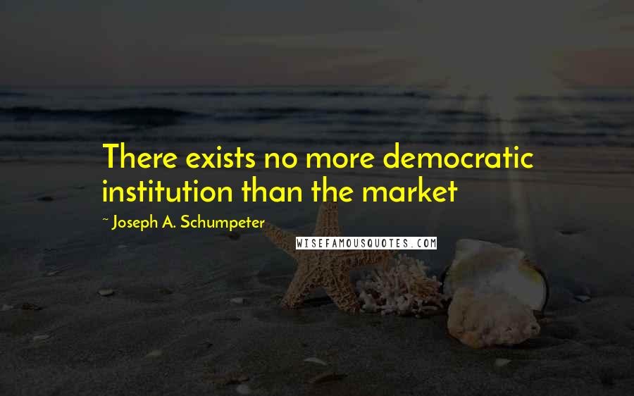 Joseph A. Schumpeter Quotes: There exists no more democratic institution than the market