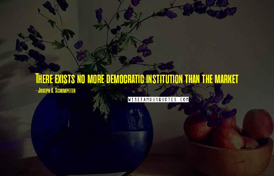 Joseph A. Schumpeter Quotes: There exists no more democratic institution than the market
