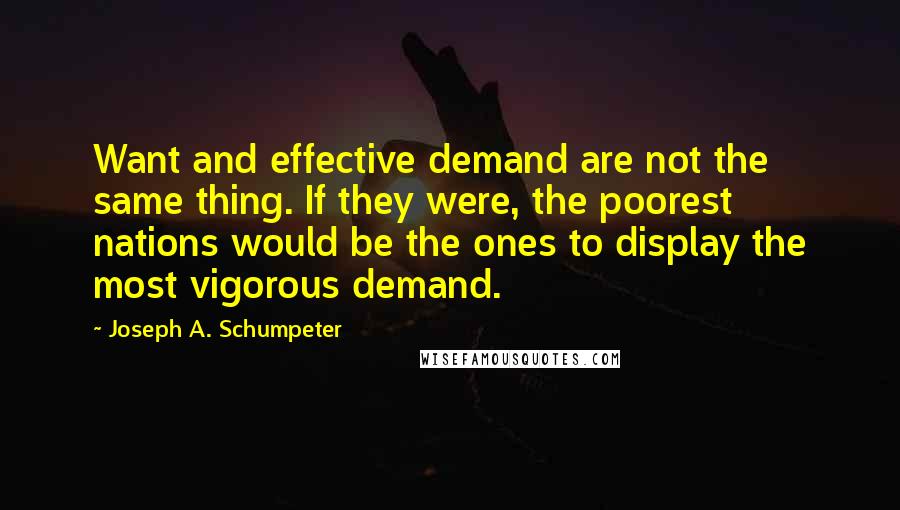 Joseph A. Schumpeter Quotes: Want and effective demand are not the same thing. If they were, the poorest nations would be the ones to display the most vigorous demand.