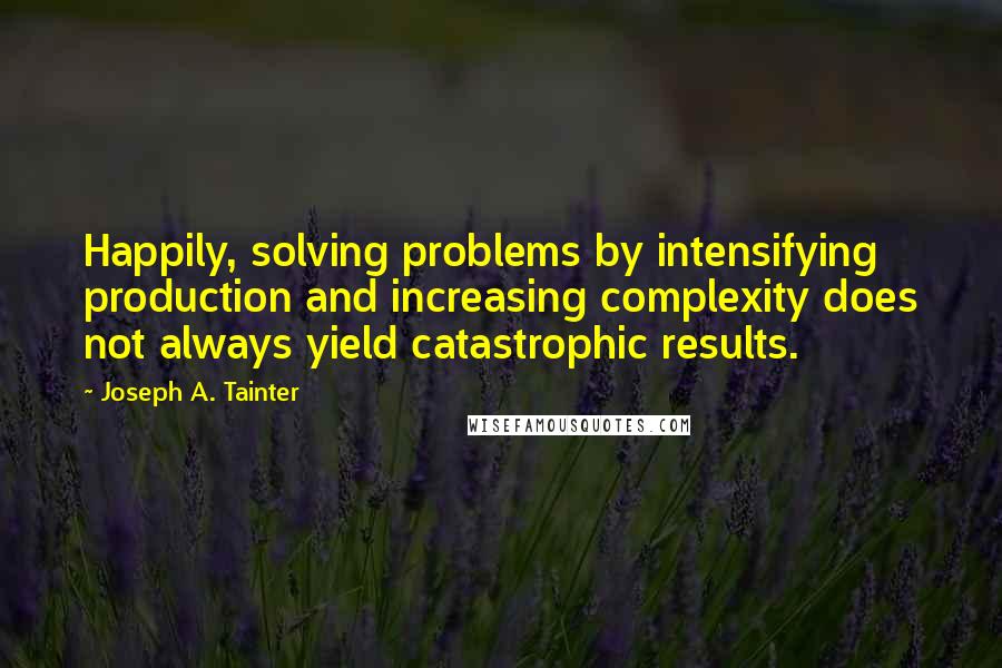 Joseph A. Tainter Quotes: Happily, solving problems by intensifying production and increasing complexity does not always yield catastrophic results.