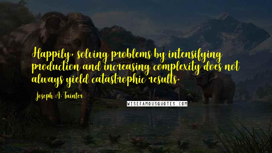 Joseph A. Tainter Quotes: Happily, solving problems by intensifying production and increasing complexity does not always yield catastrophic results.