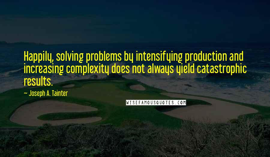 Joseph A. Tainter Quotes: Happily, solving problems by intensifying production and increasing complexity does not always yield catastrophic results.