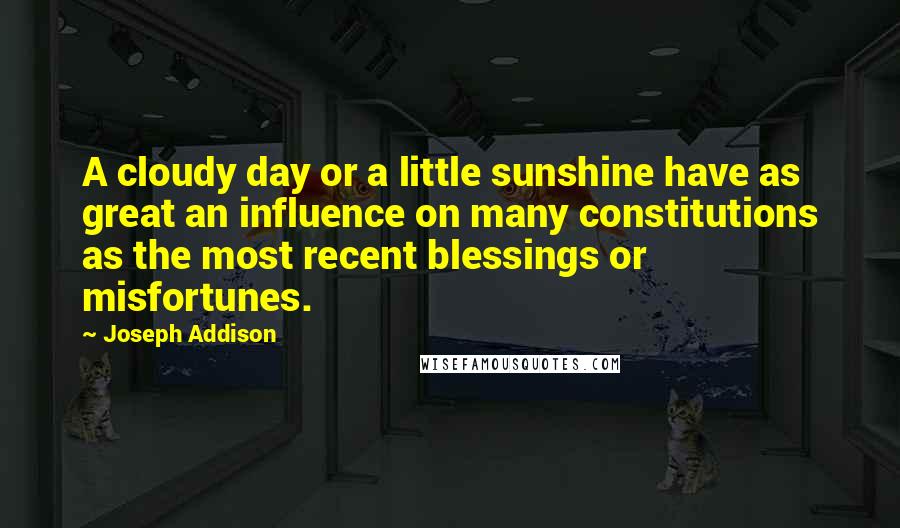 Joseph Addison Quotes: A cloudy day or a little sunshine have as great an influence on many constitutions as the most recent blessings or misfortunes.