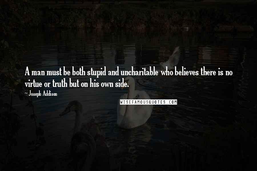 Joseph Addison Quotes: A man must be both stupid and uncharitable who believes there is no virtue or truth but on his own side.