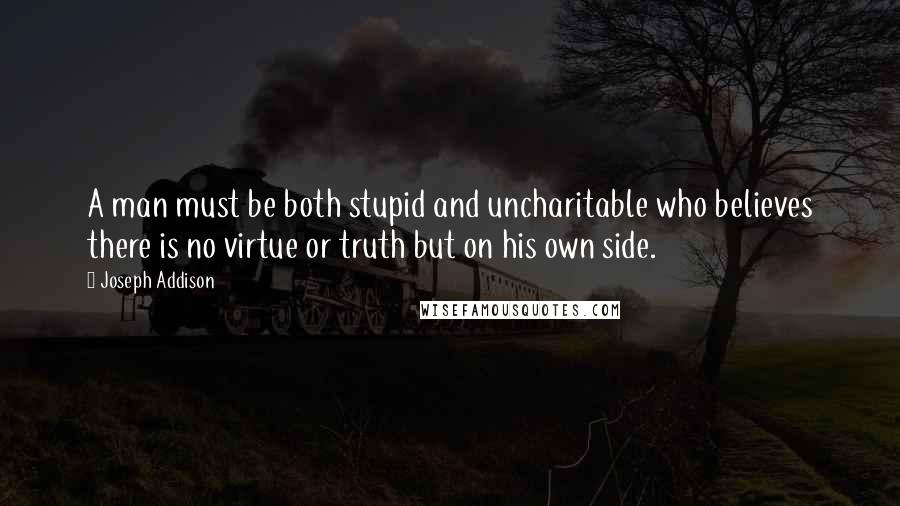 Joseph Addison Quotes: A man must be both stupid and uncharitable who believes there is no virtue or truth but on his own side.