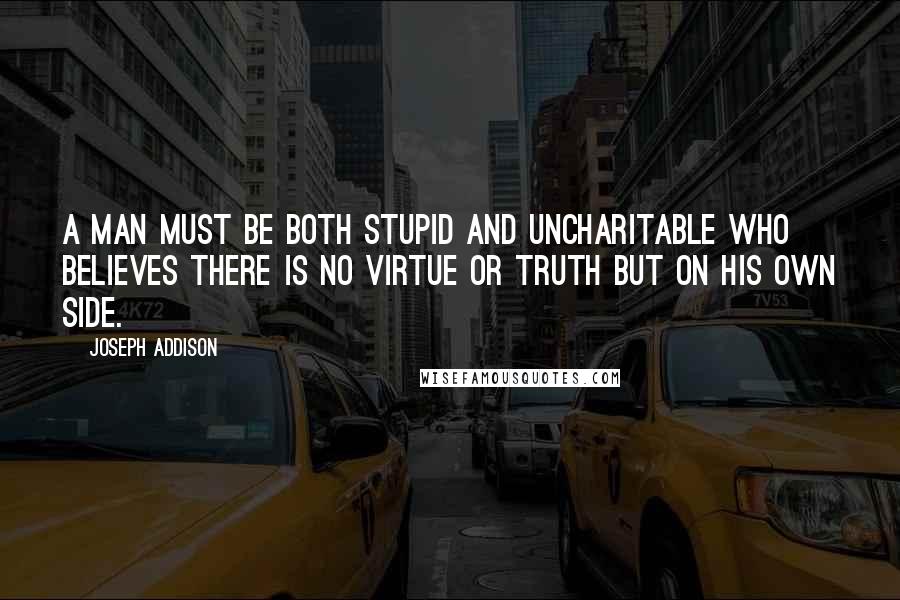 Joseph Addison Quotes: A man must be both stupid and uncharitable who believes there is no virtue or truth but on his own side.