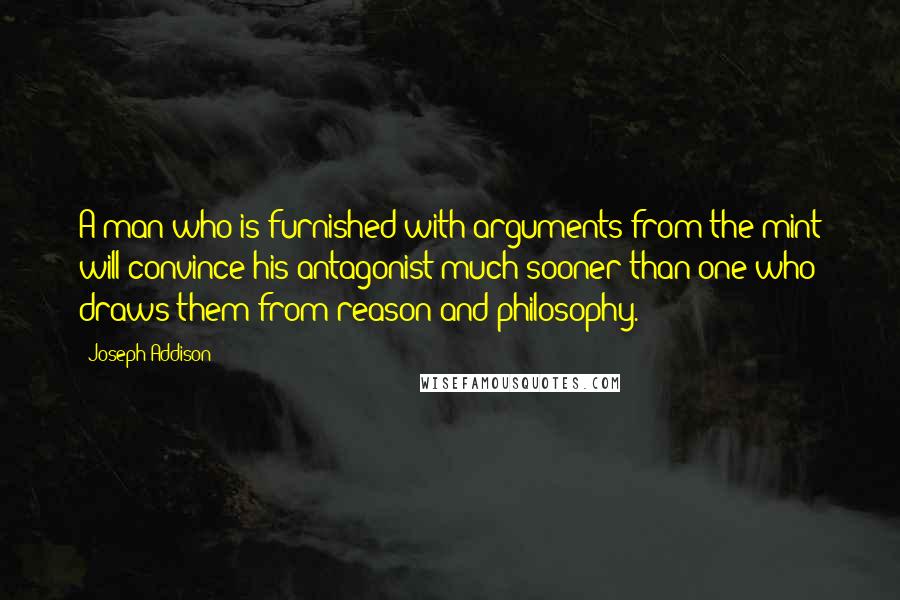 Joseph Addison Quotes: A man who is furnished with arguments from the mint will convince his antagonist much sooner than one who draws them from reason and philosophy.
