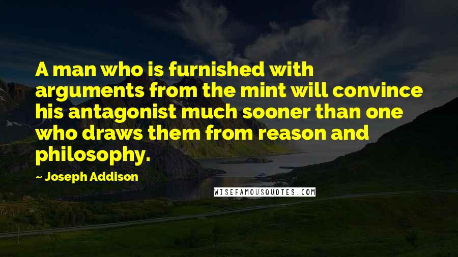 Joseph Addison Quotes: A man who is furnished with arguments from the mint will convince his antagonist much sooner than one who draws them from reason and philosophy.