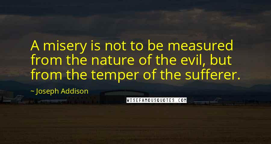 Joseph Addison Quotes: A misery is not to be measured from the nature of the evil, but from the temper of the sufferer.