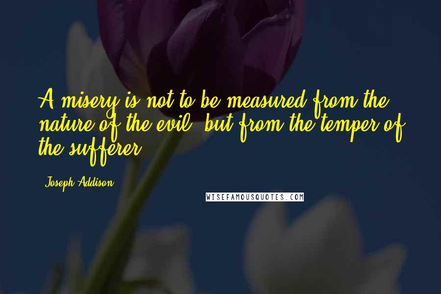 Joseph Addison Quotes: A misery is not to be measured from the nature of the evil, but from the temper of the sufferer.