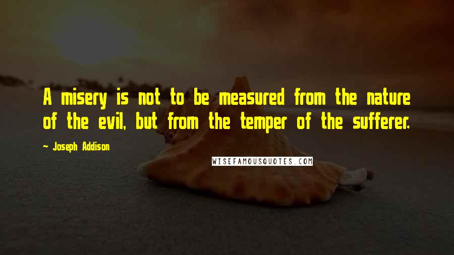 Joseph Addison Quotes: A misery is not to be measured from the nature of the evil, but from the temper of the sufferer.