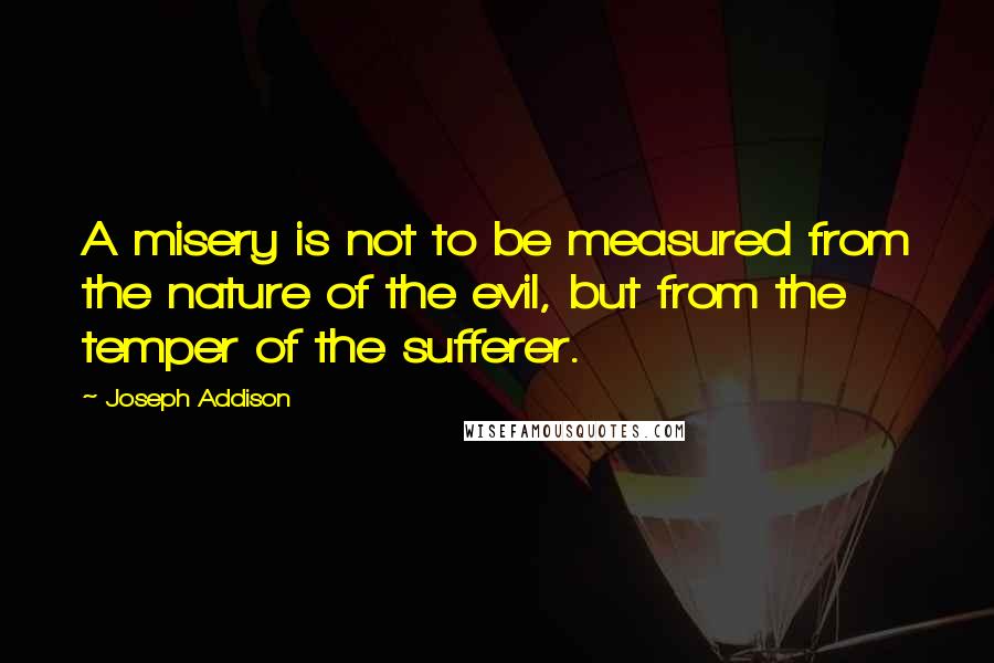 Joseph Addison Quotes: A misery is not to be measured from the nature of the evil, but from the temper of the sufferer.