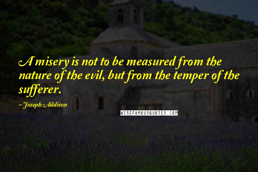 Joseph Addison Quotes: A misery is not to be measured from the nature of the evil, but from the temper of the sufferer.