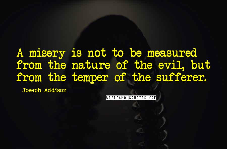 Joseph Addison Quotes: A misery is not to be measured from the nature of the evil, but from the temper of the sufferer.