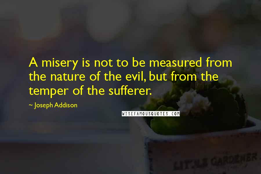 Joseph Addison Quotes: A misery is not to be measured from the nature of the evil, but from the temper of the sufferer.