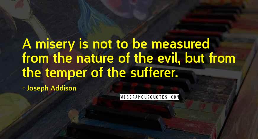 Joseph Addison Quotes: A misery is not to be measured from the nature of the evil, but from the temper of the sufferer.