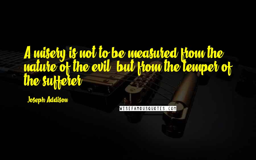 Joseph Addison Quotes: A misery is not to be measured from the nature of the evil, but from the temper of the sufferer.