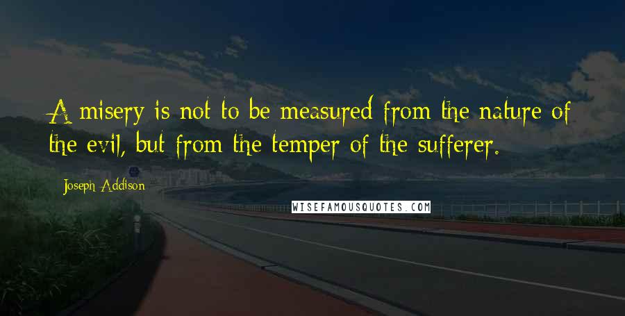 Joseph Addison Quotes: A misery is not to be measured from the nature of the evil, but from the temper of the sufferer.